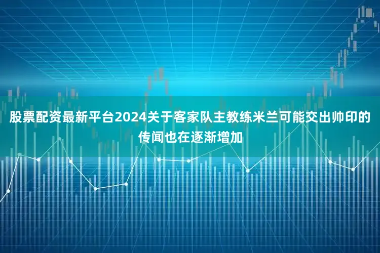 股票配资最新平台2024关于客家队主教练米兰可能交出帅印的传闻也在逐渐增加