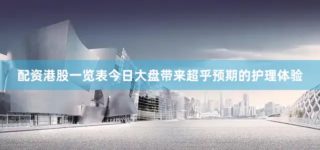 配资港股一览表今日大盘带来超乎预期的护理体验