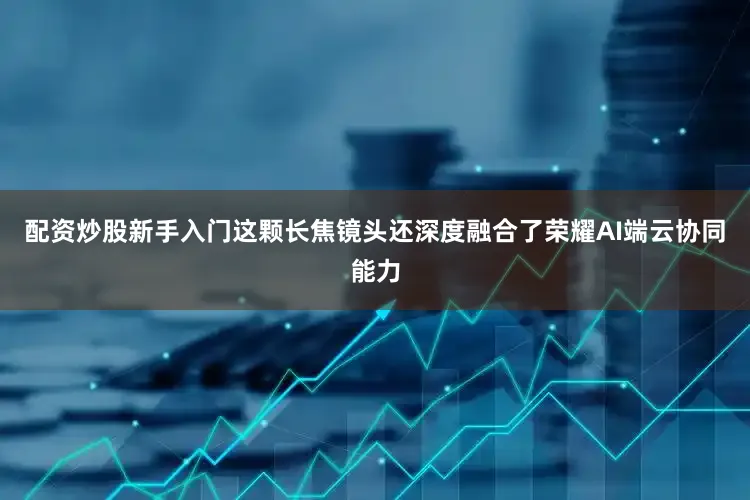 配资炒股新手入门这颗长焦镜头还深度融合了荣耀AI端云协同能力