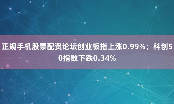 正规手机股票配资论坛创业板指上涨0.99%；科创50指数下跌0.34%