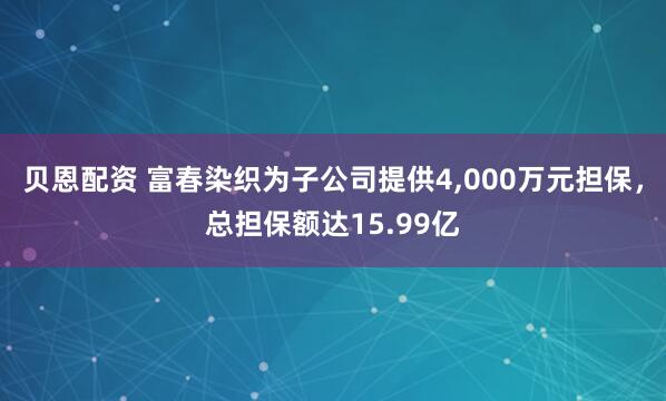 贝恩配资 富春染织为子公司提供4,000万元担保，总担保额达15.99亿