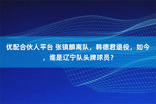 优配合伙人平台 张镇麟离队，韩德君退役，如今，谁是辽宁队头牌球员？