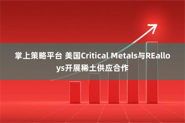 掌上策略平台 美国Critical Metals与REalloys开展稀土供应合作