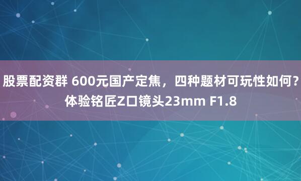 股票配资群 600元国产定焦，四种题材可玩性如何？体验铭匠Z口镜头23mm F1.8