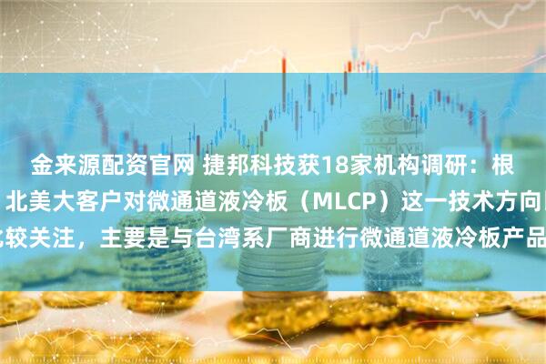 金来源配资官网 捷邦科技获18家机构调研：根据目前了解到的情况，北美大客户对微通道液冷板（MLCP）这一技术方向比较关注，主要是与台湾系厂商进行微通道液冷板产品的联合开发（附调研问答）