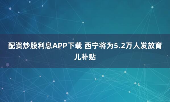 配资炒股利息APP下载 西宁将为5.2万人发放育儿补贴