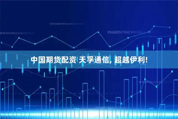 中国期货配资 天孚通信, 超越伊利!