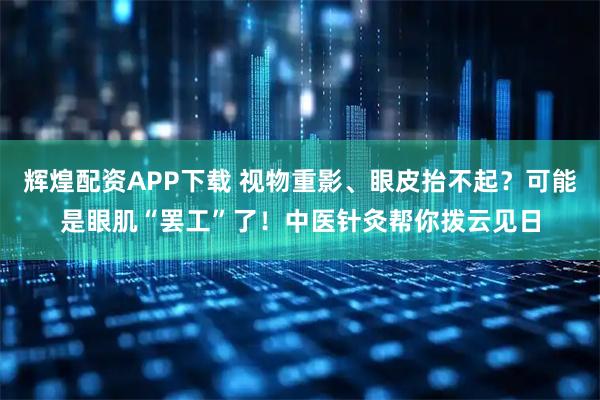 辉煌配资APP下载 视物重影、眼皮抬不起?可能是眼肌“罢工”了!中医针灸帮你拨云见日