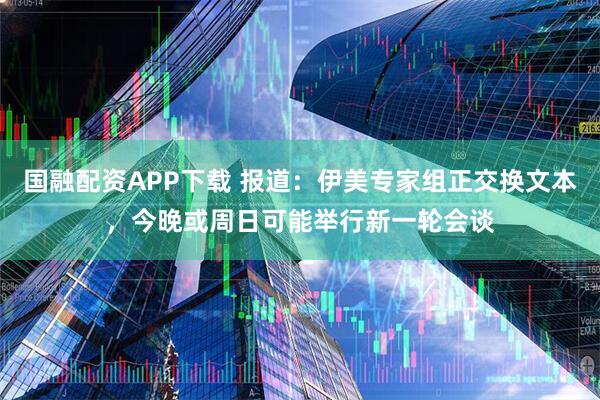 国融配资APP下载 报道：伊美专家组正交换文本，今晚或周日可能举行新一轮会谈