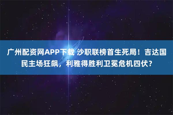 广州配资网APP下载 沙职联榜首生死局！吉达国民主场狂飙，利雅得胜利卫冕危机四伏？