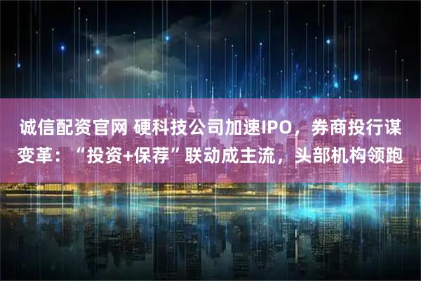 诚信配资官网 硬科技公司加速IPO，券商投行谋变革：“投资+保荐”联动成主流，头部机构领跑