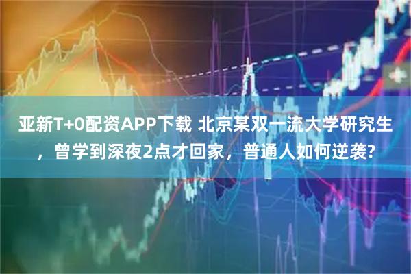 亚新T+0配资APP下载 北京某双一流大学研究生，曾学到深夜2点才回家，普通人如何逆袭?