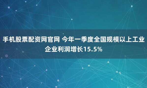 手机股票配资网官网 今年一季度全国规模以上工业企业利润增长15.5%