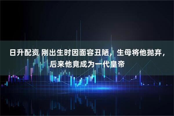日升配资 刚出生时因面容丑陋，生母将他抛弃，后来他竟成为一代皇帝