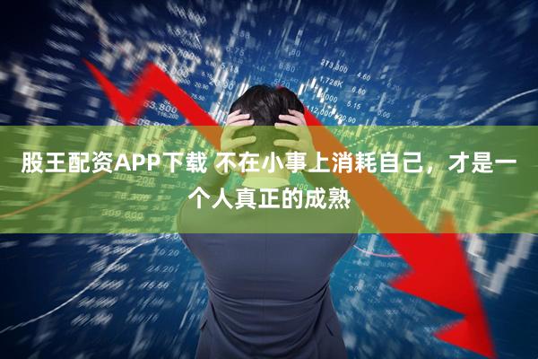 股王配资APP下载 不在小事上消耗自己，才是一个人真正的成熟