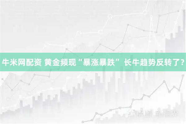 牛米网配资 黄金频现“暴涨暴跌” 长牛趋势反转了?