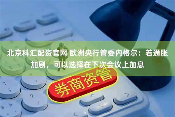 北京科汇配资官网 欧洲央行管委内格尔:若通胀加剧,可以选择在下次会议上加息