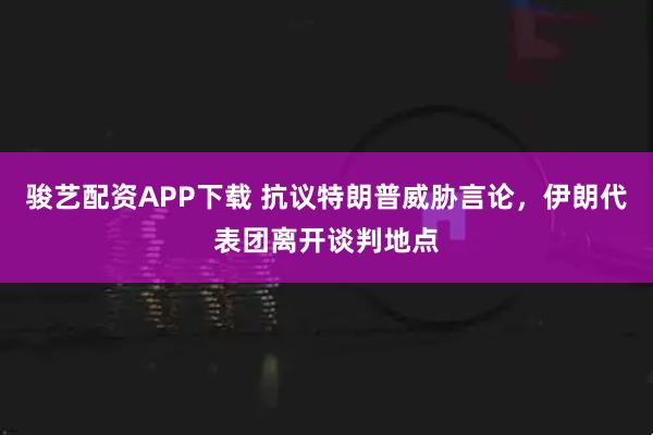 骏艺配资APP下载 抗议特朗普威胁言论，伊朗代表团离开谈判地点
