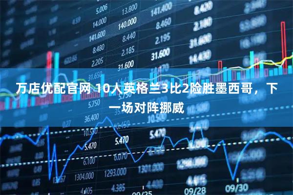 万店优配官网 10人英格兰3比2险胜墨西哥，下一场对阵挪威