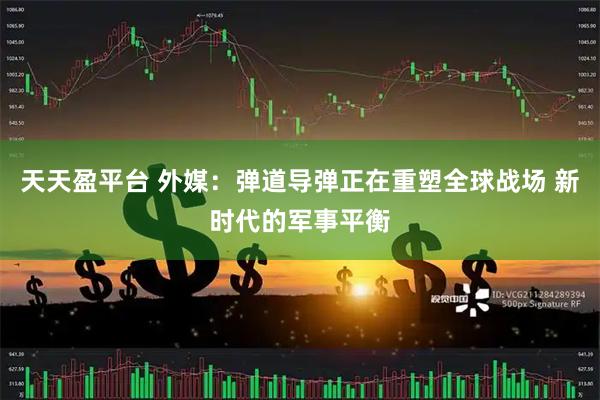 天天盈平台 外媒：弹道导弹正在重塑全球战场 新时代的军事平衡
