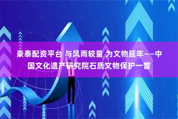 豪泰配资平台 与风雨较量 为文物延年——中国文化遗产研究院石质文物保护一瞥