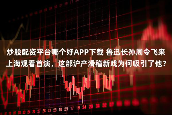 炒股配资平台哪个好APP下载 鲁迅长孙周令飞来上海观看首演，这部沪产滑稽新戏为何吸引了他？