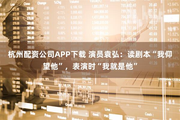杭州配资公司APP下载 演员袁弘：读剧本“我仰望他”，表演时“我就是他”