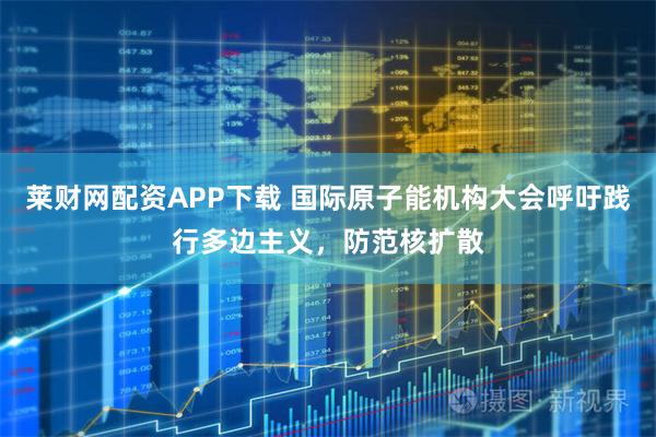 莱财网配资APP下载 国际原子能机构大会呼吁践行多边主义，防范核扩散
