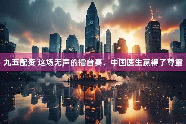 九五配资 这场无声的擂台赛，中国医生赢得了尊重