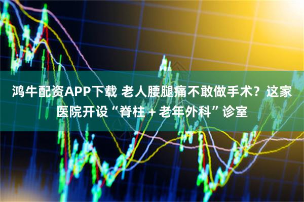 鸿牛配资APP下载 老人腰腿痛不敢做手术？这家医院开设“脊柱＋老年外科”诊室